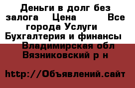 Деньги в долг без залога  › Цена ­ 100 - Все города Услуги » Бухгалтерия и финансы   . Владимирская обл.,Вязниковский р-н